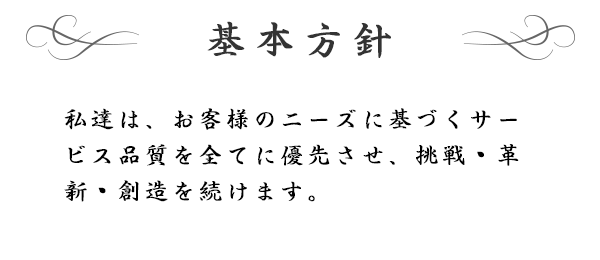 基本方針　私達は、お客様のニーズに基づくサービス品質を全てに優先させ、挑戦・革新・創造を続けます。